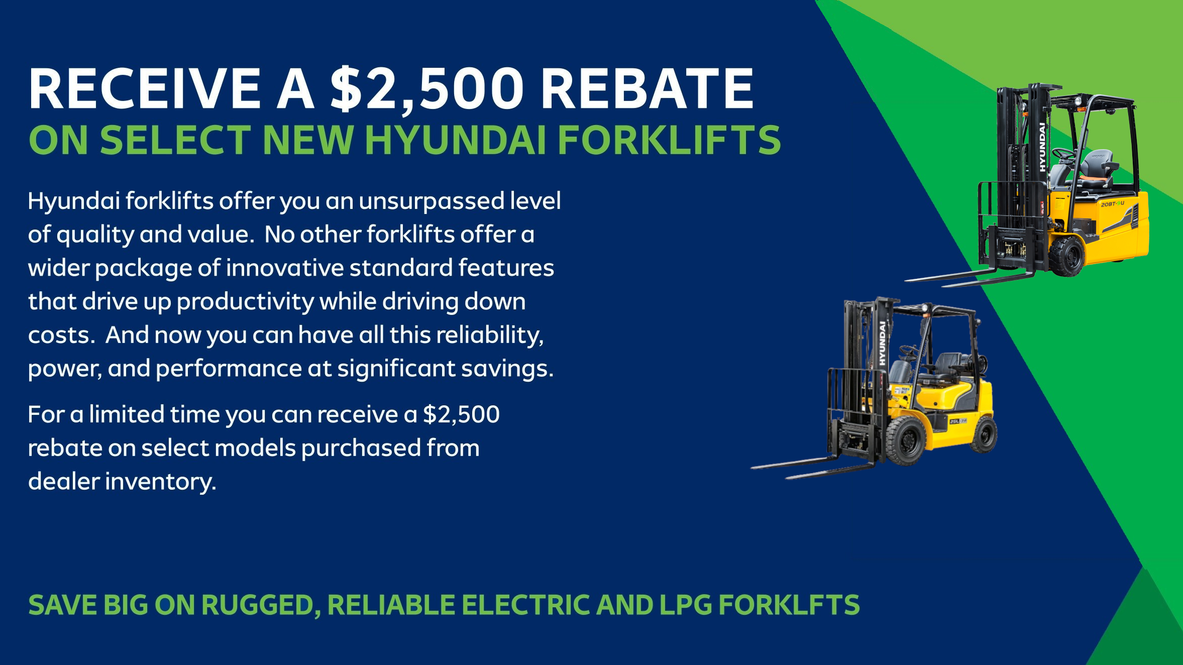 RECEIVE A $2,500 REBATE ON SELECT NEW HYUNDAI FORKLIFTS 

Hyundai forklifts offer you an unsurpassed level of quality and value. No other forklifts offer a 
wider package of innovative standard features that drive up productivity while driving down costs. And now you can have all this reliability, power, and performance at significant savings. 

For a limited time you can receive a $2,500 rebate on select models purchased from dealer inventory.
 
SAVE BIG ON RUGGED, RELIABLE ELECTRIC AND LPG FORKLFTS 